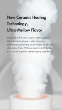 New Ceramic Heating Technology, Ultra-Mellow Flavor Embarked with the new ceramic heating element, Athos is able to achieve a better atomizing performance, generating massive vapor clouds and ultra-mellow flavor. With consistent taste till the last puff, you will enjoy the ultimate vaping experience. 